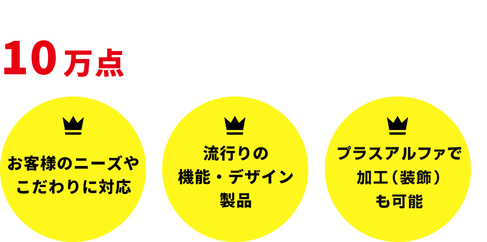 10万点以上の豊富な品揃え 毎年新商品が登場 お客様のニーズやこだわりに対応 流行りの機能・デザイン製品 プラスアルファで二次加工も可能